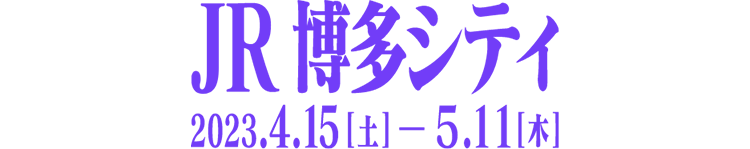 JR博多シティ 2023.4/15(土)-2023.5/11(木)