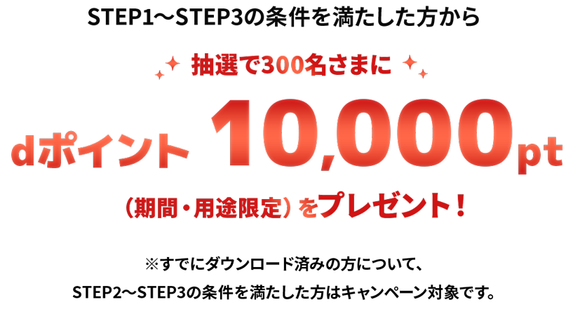 STEP1～STEP3の条件を満たした方から抽選で300名さまにdポイント　10,000pt（期間・用途限定）をプレゼント！